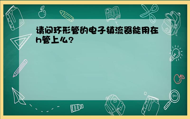 请问环形管的电子镇流器能用在h管上么?