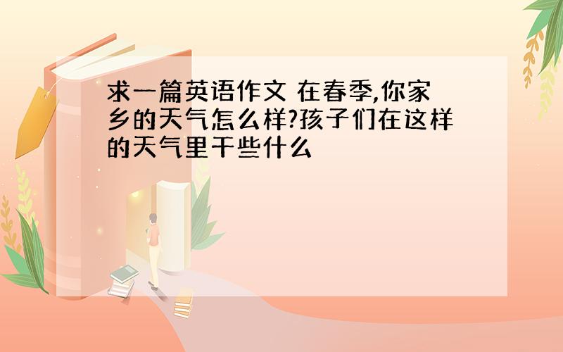 求一篇英语作文 在春季,你家乡的天气怎么样?孩子们在这样的天气里干些什么