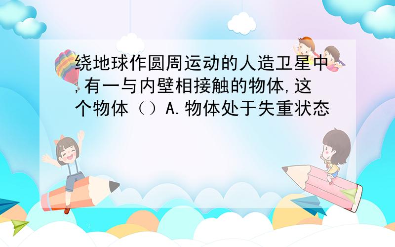 绕地球作圆周运动的人造卫星中,有一与内壁相接触的物体,这个物体（）A.物体处于失重状态