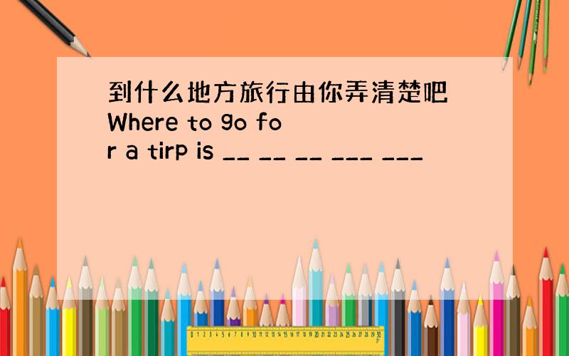 到什么地方旅行由你弄清楚吧 Where to go for a tirp is __ __ __ ___ ___