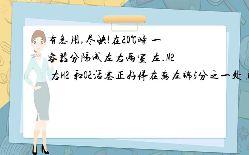 有急用,尽快!在20℃时 一容器分隔成左右两室 左.N2 右H2 和O2活塞正好停在离左端5分之一处 然后点燃混合物 再