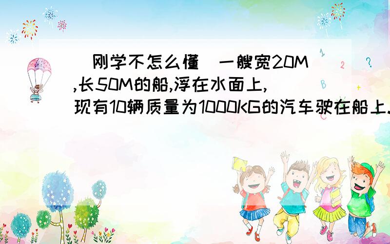 （刚学不怎么懂）一艘宽20M,长50M的船,浮在水面上,现有10辆质量为1000KG的汽车驶在船上.此时船将下沉多少米?