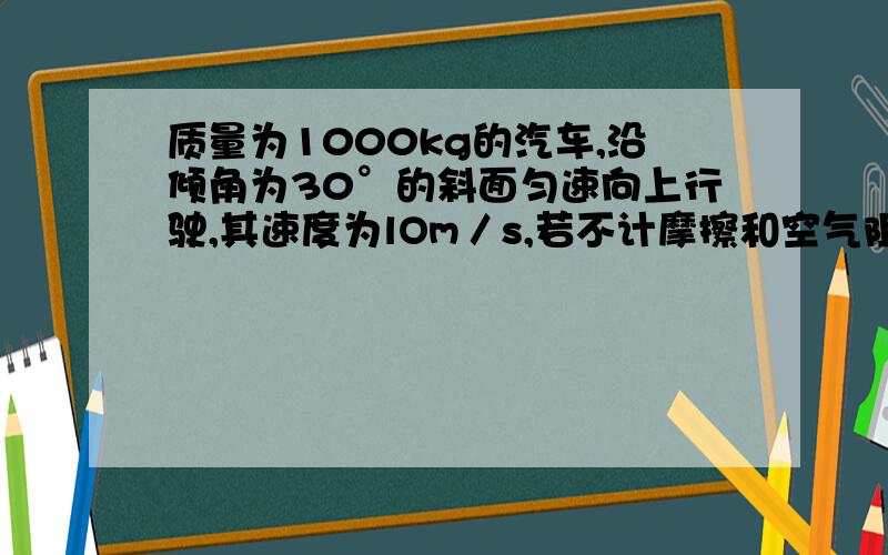 质量为1000kg的汽车,沿倾角为30°的斜面匀速向上行驶,其速度为lOm／s,若不计摩擦和空气阻力