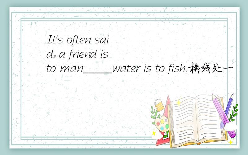 It's often said,a friend is to man_____water is to fish.横线处一