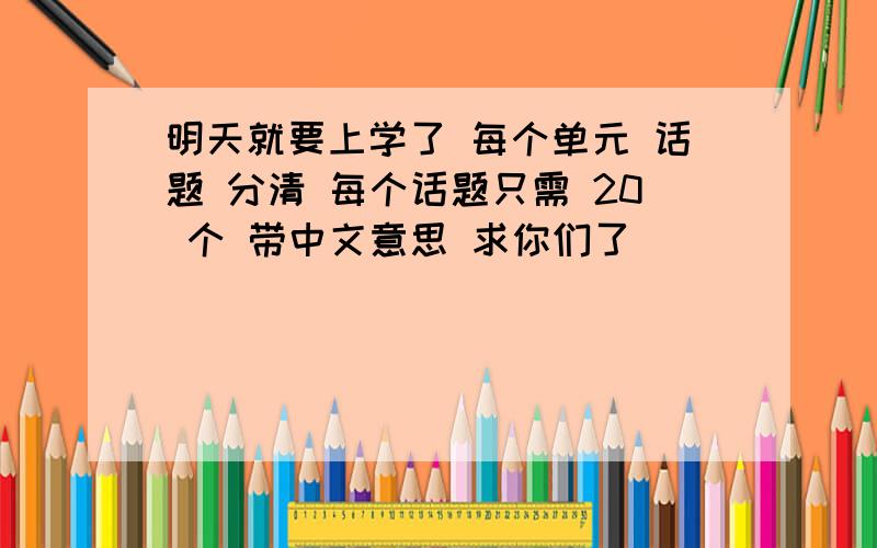 明天就要上学了 每个单元 话题 分清 每个话题只需 20 个 带中文意思 求你们了