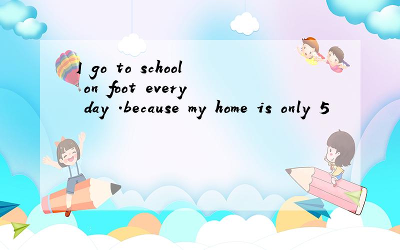 I go to school on foot every day .because my home is only 5