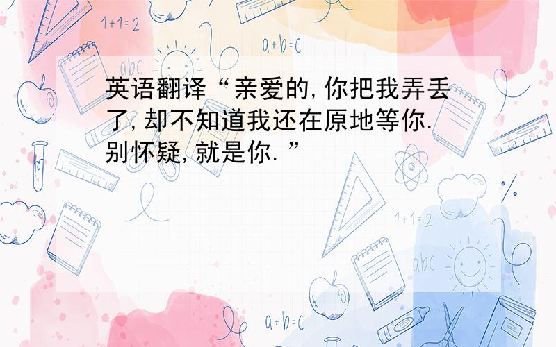 英语翻译“亲爱的,你把我弄丢了,却不知道我还在原地等你.别怀疑,就是你.”