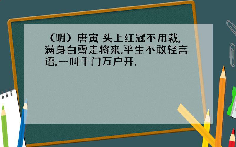 （明）唐寅 头上红冠不用裁,满身白雪走将来.平生不敢轻言语,一叫千门万户开.