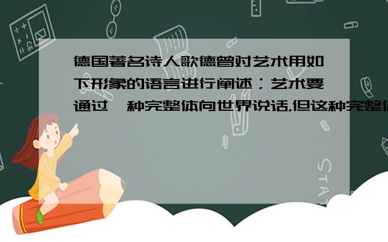 德国著名诗人歌德曾对艺术用如下形象的语言进行阐述；艺术要通过一种完整体向世界说话，但这种完整体不是他（艺术家）在自然界中