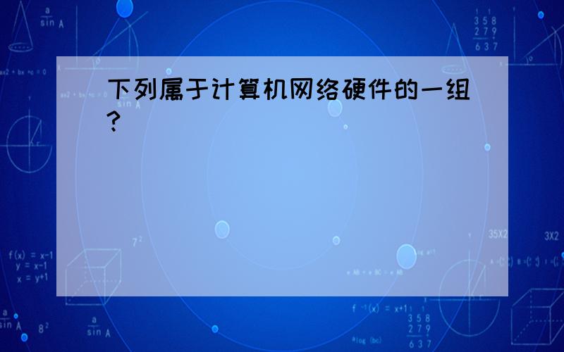 下列属于计算机网络硬件的一组?