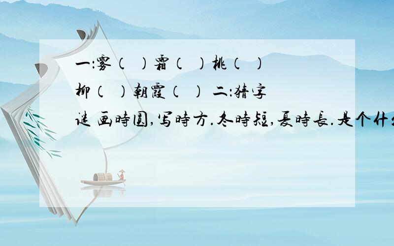 一：雾（ ）霜（ ）桃（ ）柳（ ）朝霞（ ） 二：猜字谜 画时圆,写时方.冬时短,夏时长.是个什么字有知