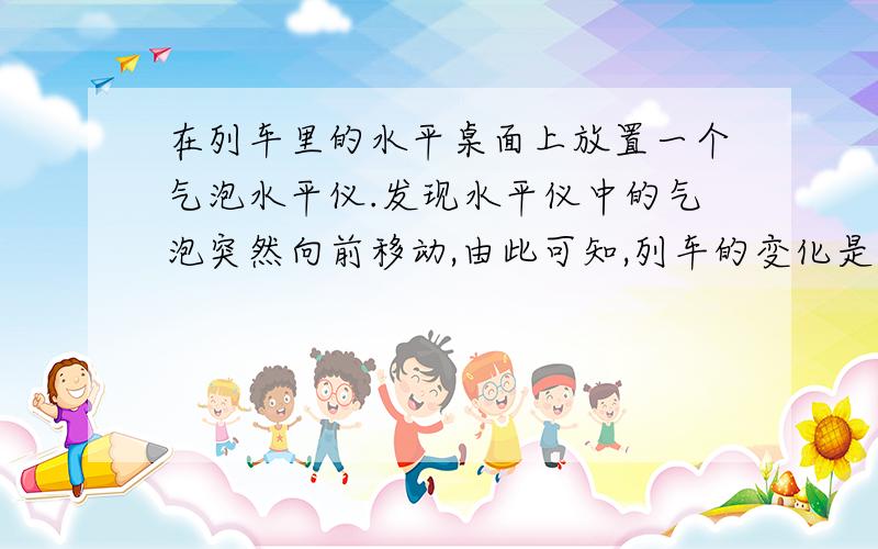 在列车里的水平桌面上放置一个气泡水平仪.发现水平仪中的气泡突然向前移动,由此可知,列车的变化是?