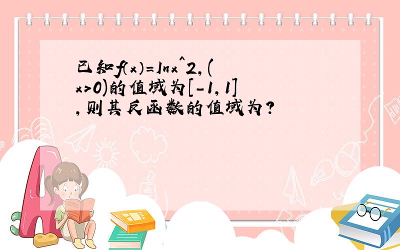 已知f（x）=Inx^2,(x>0)的值域为[-1,1],则其反函数的值域为?