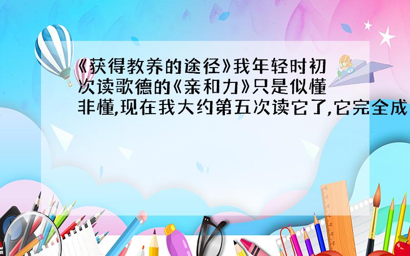 《获得教养的途径》我年轻时初次读歌德的《亲和力》只是似懂非懂,现在我大约第五次读它了,它完全成了另一本书!它为什么会成了