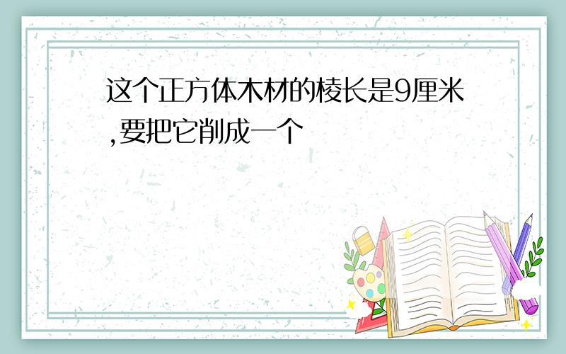 这个正方体木材的棱长是9厘米,要把它削成一个