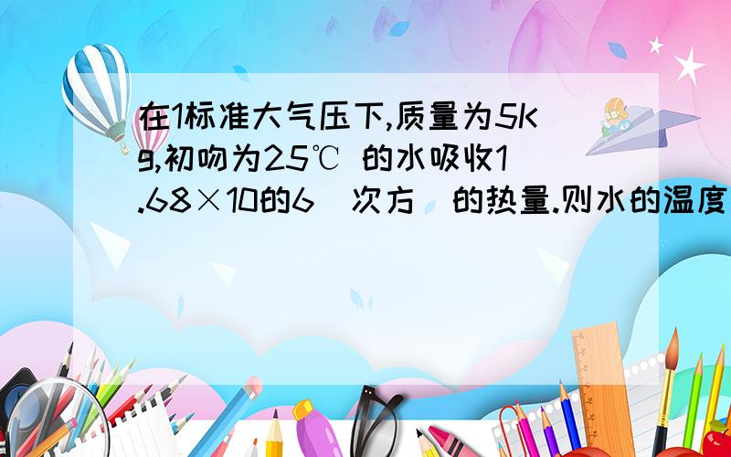 在1标准大气压下,质量为5Kg,初吻为25℃ 的水吸收1.68×10的6（次方）的热量.则水的温度升高（ )℃