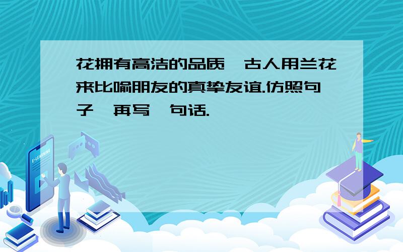 花拥有高洁的品质,古人用兰花来比喻朋友的真挚友谊.仿照句子,再写一句话.