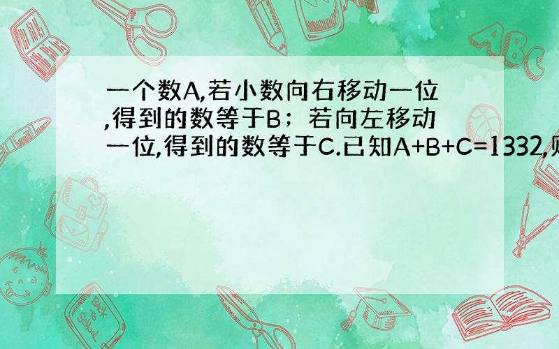 一个数A,若小数向右移动一位,得到的数等于B；若向左移动一位,得到的数等于C.已知A+B+C=1332,则A=?不要说X