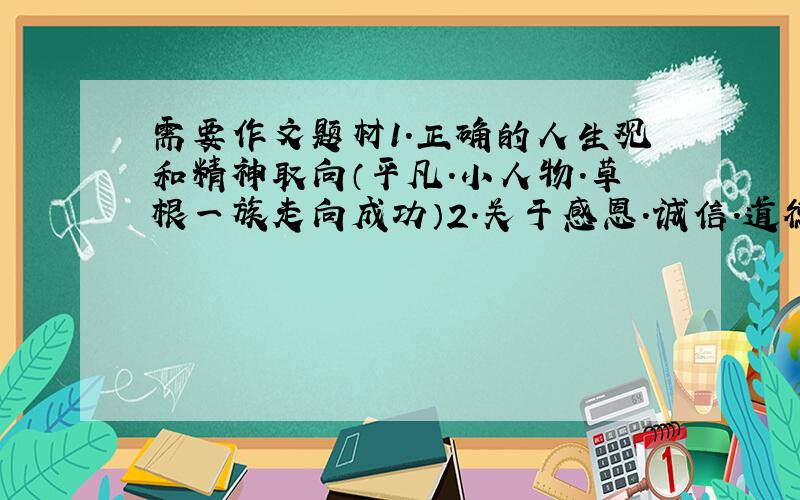 需要作文题材1.正确的人生观和精神取向（平凡.小人物.草根一族走向成功）2.关于感恩.诚信.道德缺乏,关爱.责任感.贪污