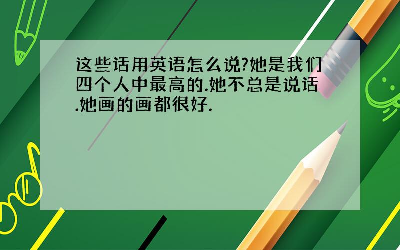 这些话用英语怎么说?她是我们四个人中最高的.她不总是说话.她画的画都很好.