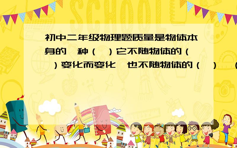 初中二年级物理题质量是物体本身的一种（ ）它不随物体的（ ）变化而变化,也不随物体的（ ）、（ ）和（ ）的改变而改变