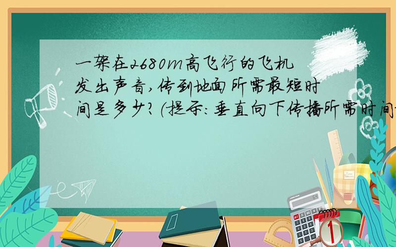 一架在2680m高飞行的飞机发出声音,传到地面所需最短时间是多少?（提示：垂直向下传播所需时间最短）