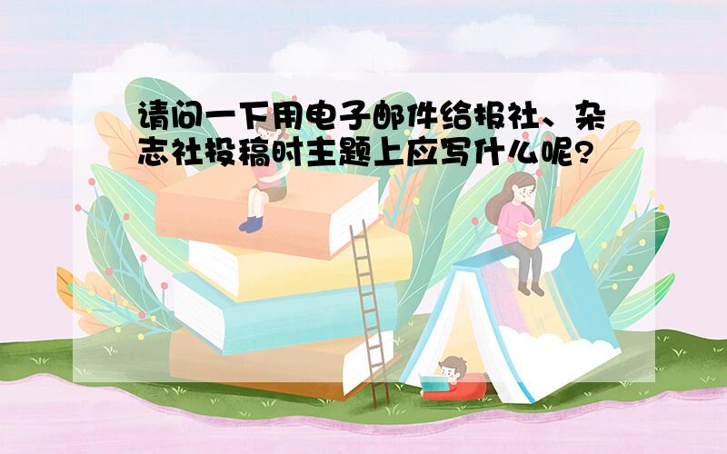 请问一下用电子邮件给报社、杂志社投稿时主题上应写什么呢?