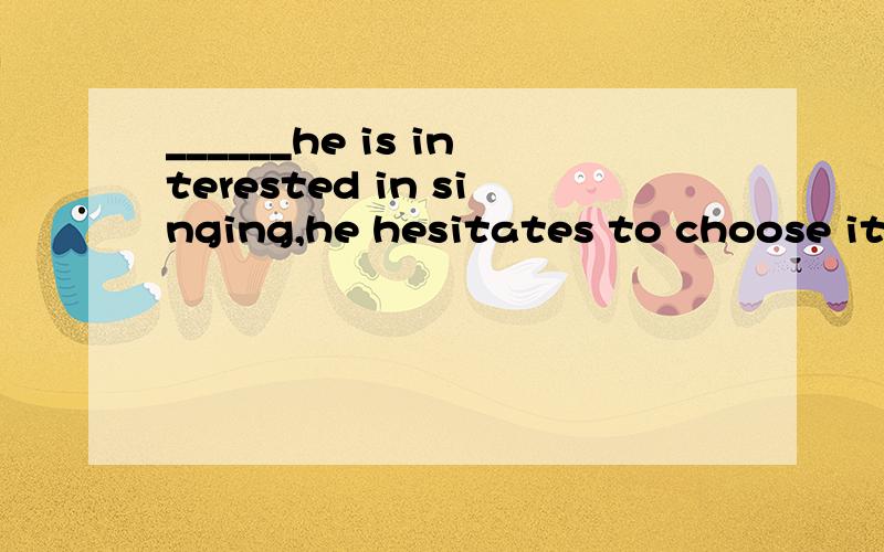 ______he is interested in singing,he hesitates to choose it