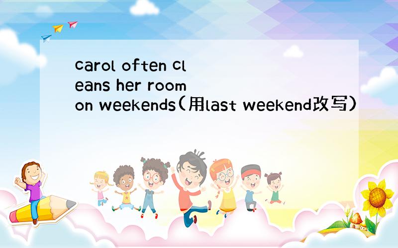 carol often cleans her room on weekends(用last weekend改写）