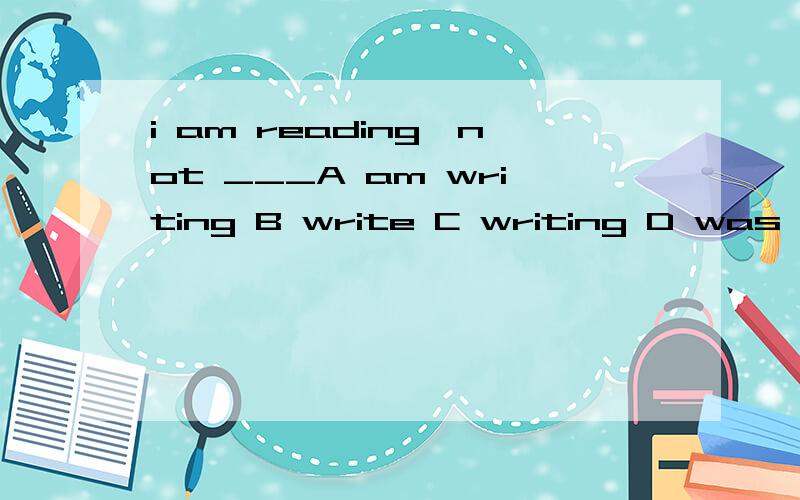 i am reading,not ___A am writing B write C writing D was wri