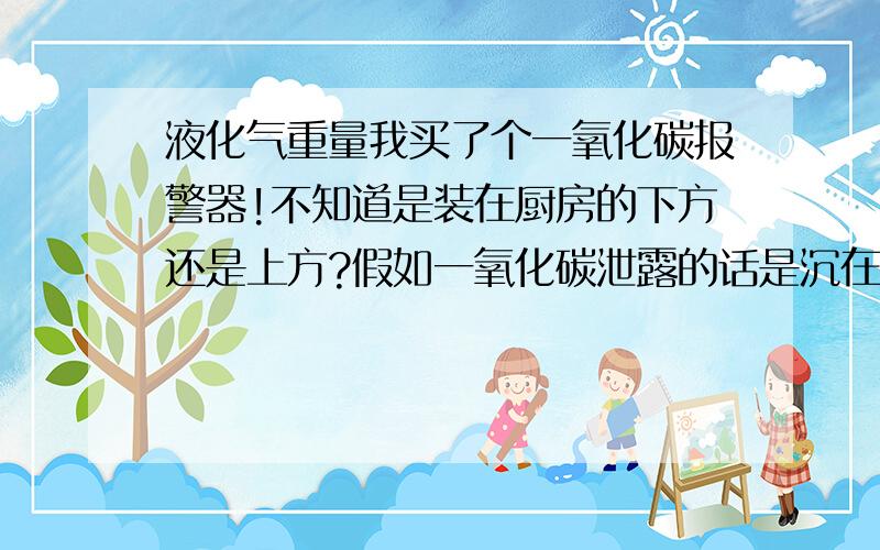 液化气重量我买了个一氧化碳报警器!不知道是装在厨房的下方还是上方?假如一氧化碳泄露的话是沉在地下还是悬在空中?