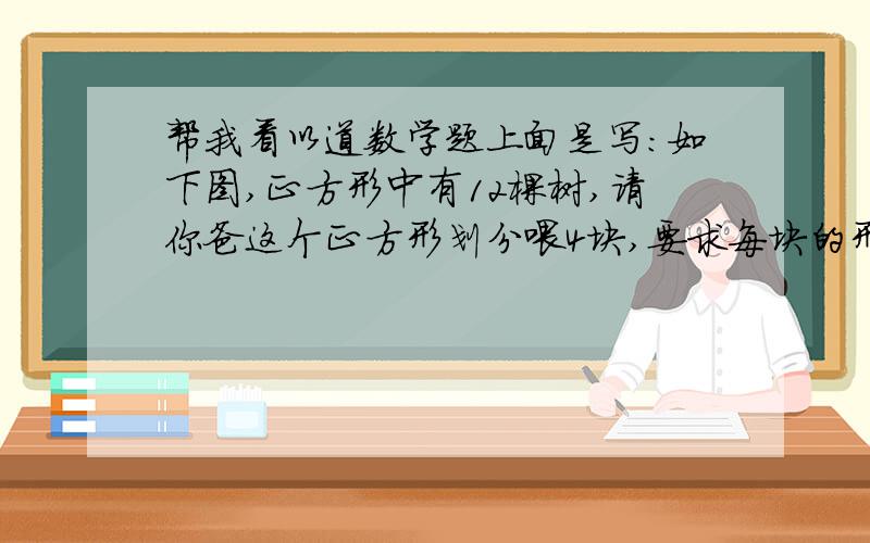 帮我看以道数学题上面是写：如下图,正方形中有12棵树,请你爸这个正方形划分喂4块,要求每块的形状、大小都相同,并且每块中