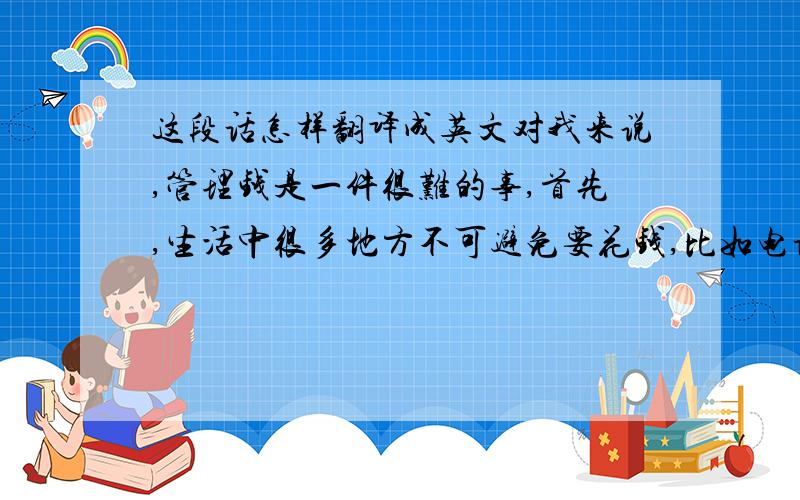 这段话怎样翻译成英文对我来说,管理钱是一件很难的事,首先,生活中很多地方不可避免要花钱,比如电话费,网费,水电费等,这些