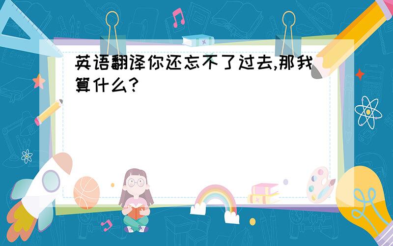 英语翻译你还忘不了过去,那我算什么?