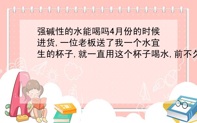 强碱性的水能喝吗4月份的时候进货,一位老板送了我一个水宜生的杯子,就一直用这个杯子喝水,前不久附近开了一家水宜生专卖店,