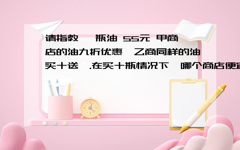 请指教 一瓶油 55元 甲商店的油九折优惠,乙商同样的油买十送一.在买十瓶情况下,哪个商店便宜