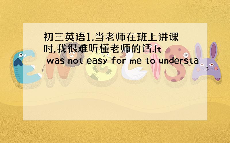 初三英语1.当老师在班上讲课时,我很难听懂老师的话.It was not easy for me to understa