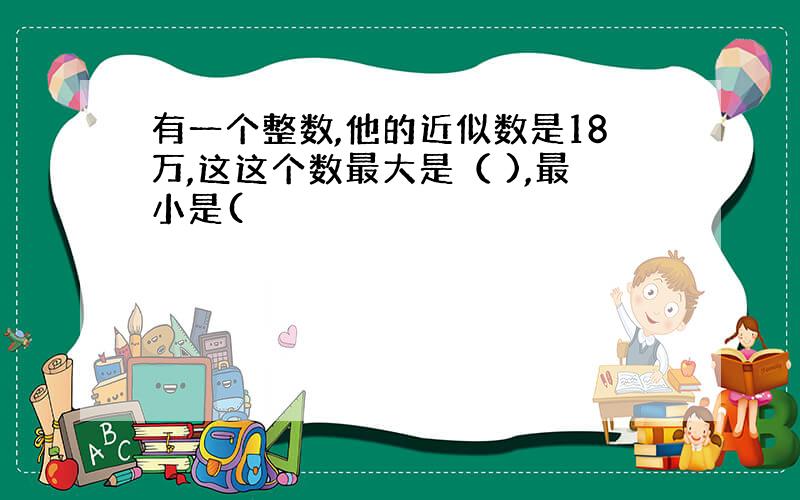 有一个整数,他的近似数是18万,这这个数最大是（ ),最小是(