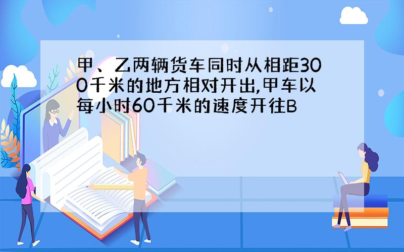 甲、乙两辆货车同时从相距300千米的地方相对开出,甲车以每小时60千米的速度开往B