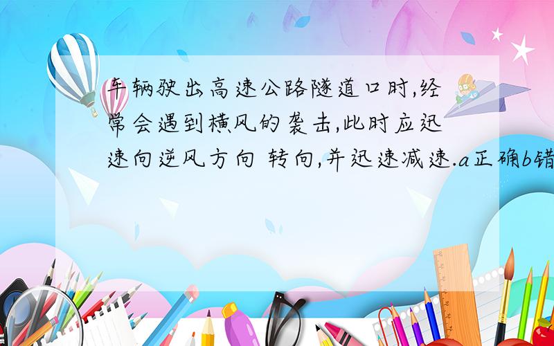 车辆驶出高速公路隧道口时,经常会遇到横风的袭击,此时应迅速向逆风方向 转向,并迅速减速.a正确b错误