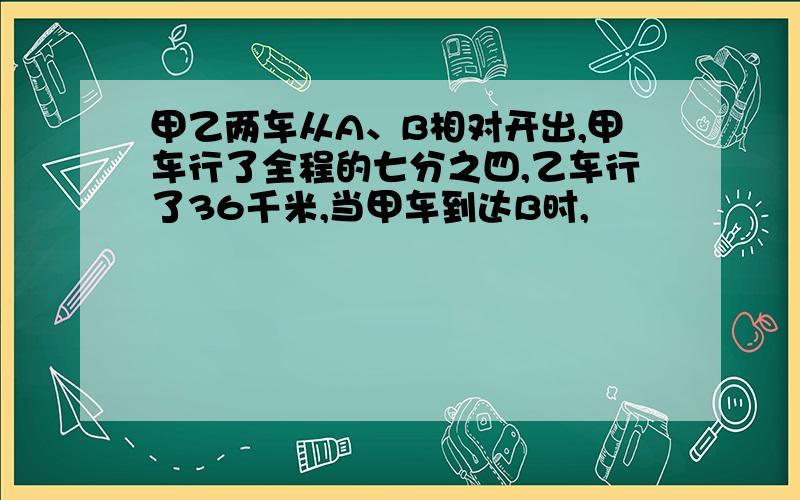 甲乙两车从A、B相对开出,甲车行了全程的七分之四,乙车行了36千米,当甲车到达B时,