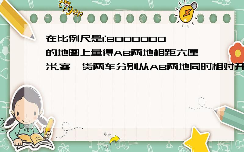 在比例尺是1:8000000的地图上量得AB两地相距六厘米.客,货两车分别从AB两地同时相对开出,客车每小时行驶55千米