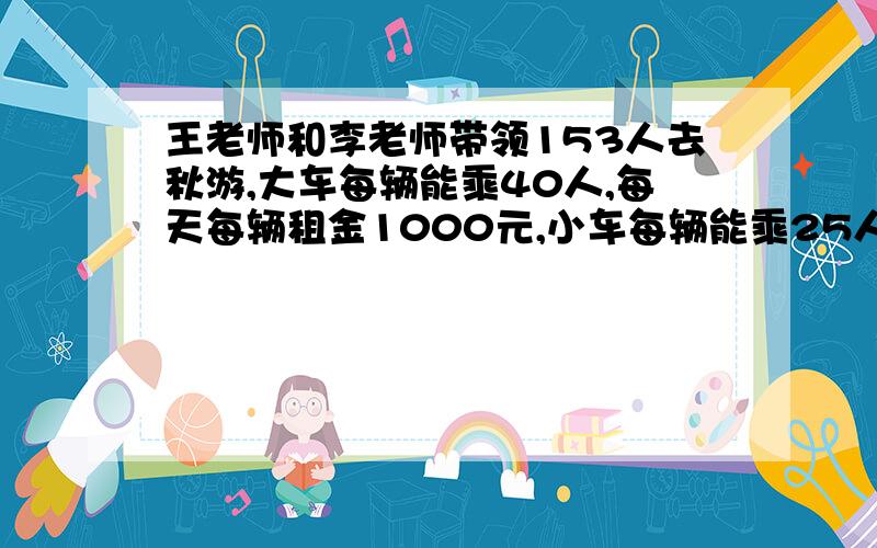 王老师和李老师带领153人去秋游,大车每辆能乘40人,每天每辆租金1000元,小车每辆能乘25人,每天每辆租金650