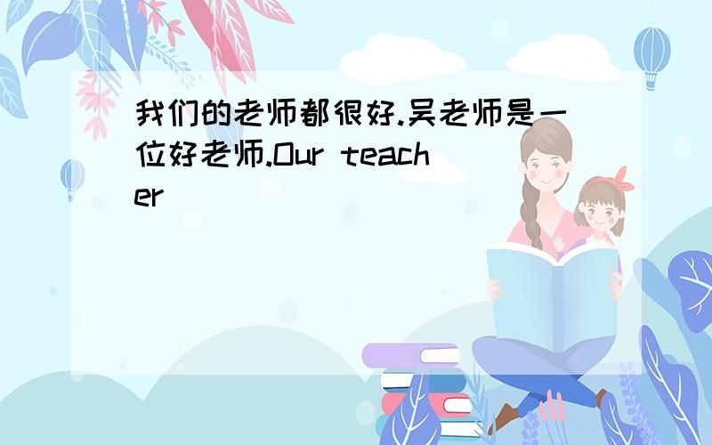 我们的老师都很好.吴老师是一位好老师.Our teacher____________