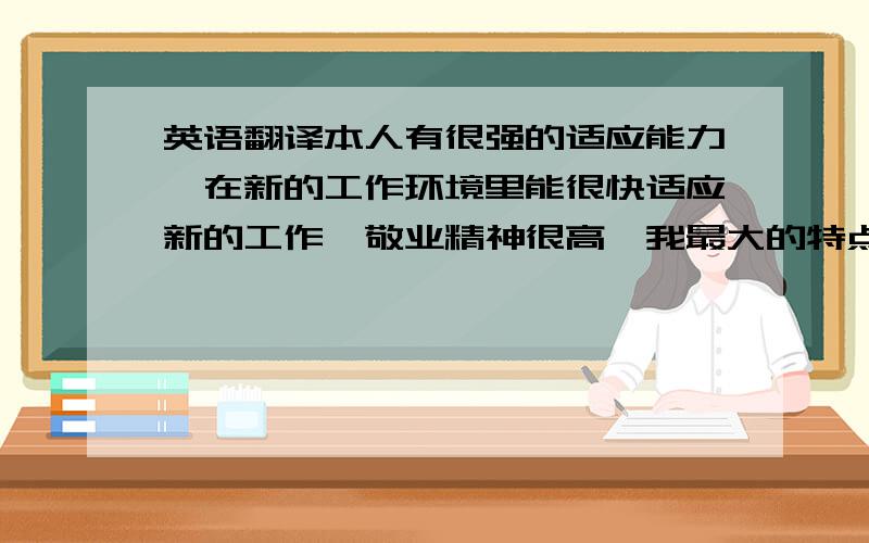 英语翻译本人有很强的适应能力,在新的工作环境里能很快适应新的工作,敬业精神很高,我最大的特点就是认真.虽然本人学历并不是