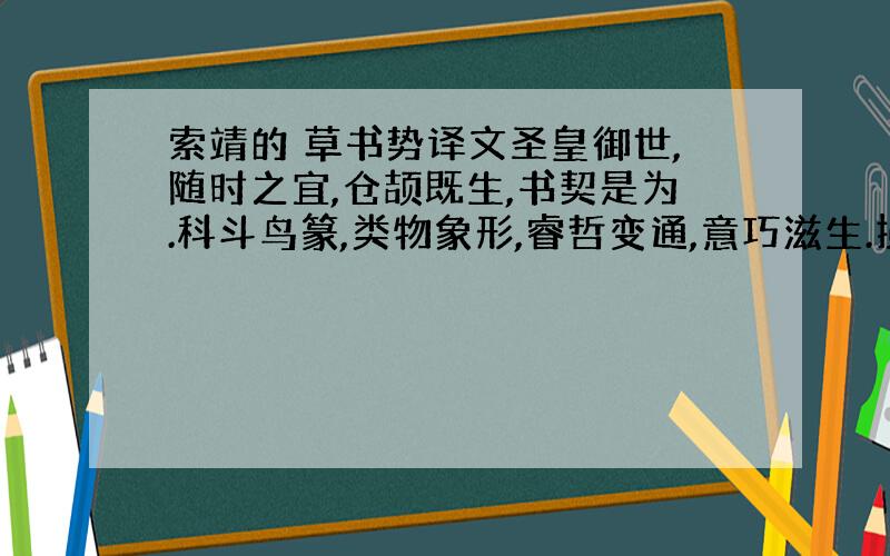 索靖的 草书势译文圣皇御世,随时之宜,仓颉既生,书契是为.科斗鸟篆,类物象形,睿哲变通,意巧滋生.损之隶草,以崇简易,百