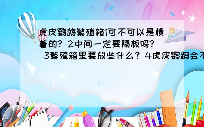 虎皮鹦鹉繁殖箱1可不可以是横着的? 2中间一定要隔板吗? 3繁殖箱里要放些什么? 4虎皮鹦鹉会不会吃木屑? 5我家的虎皮