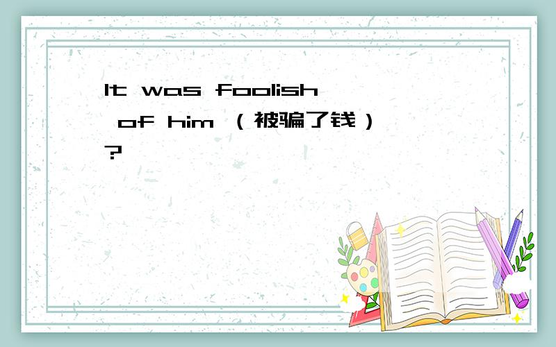 It was foolish of him （被骗了钱）?