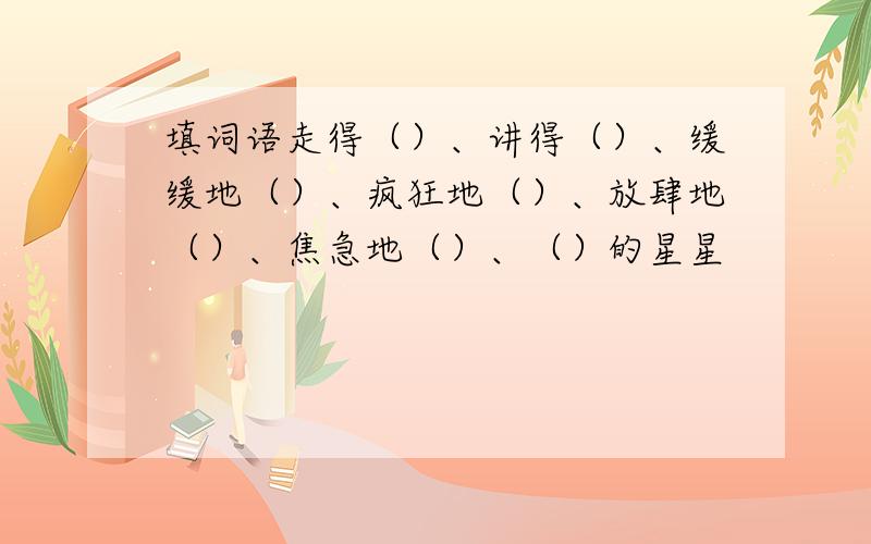 填词语走得（）、讲得（）、缓缓地（）、疯狂地（）、放肆地（）、焦急地（）、（）的星星