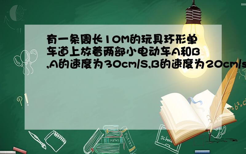 有一条周长10M的玩具环形单车道上放着两部小电动车A和B,A的速度为30cm/S,B的速度为20cm/s,当它们距离1m